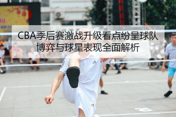 CBA季后赛激战升级看点纷呈球队博弈与球星表现全面解析